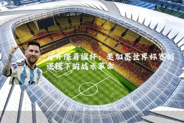 可升降角旗杆:美加墨世界杯赛制逻辑下的战术革命
