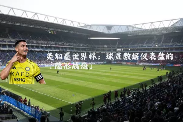 美加墨世界杯:球员数据仪表盘的「隐形战场」