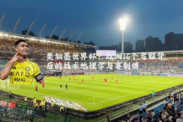 美加墨世界杯:欧洲16个名额背后的战术地理学与赛制博弈