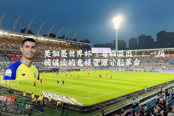 美加墨世界杯「名额溢出」:一场被误读的竞技资源分配革命