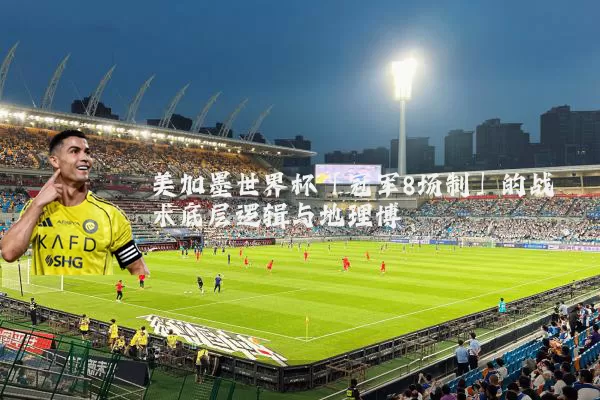 美加墨世界杯「冠军8场制」的战术底层逻辑与地理博弈