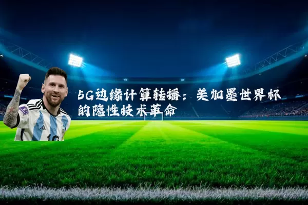 5G边缘计算转播：美加墨世界杯的隐性技术革命