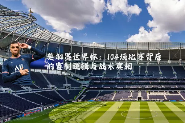美加墨世界杯:104场比赛背后的赛制逻辑与战术真相