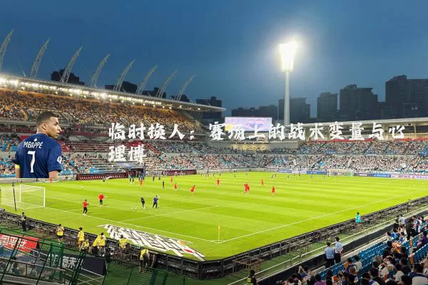 临时换人：赛场上的战术变量与心理博弈